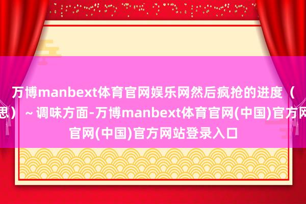 万博manbext体育官网娱乐网然后疯抢的进度(照旧驱动幻思)~调味方面-万博manbext体育官网(中国)官方网站登录入口