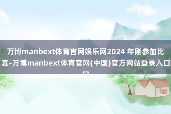 万博manbext体育官网娱乐网2024 年刚参加比赛-万博manbext体育官网(中国)官方网站登录入口