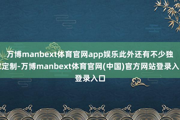 万博manbext体育官网app娱乐此外还有不少独家定制-万博manbext体育官网(中国)官方网站登录入口