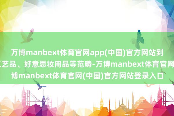 万博manbext体育官网app(中国)官方网站到箱包皮具、跨境电商、工艺品、好意思妆用品等范畴-万博manbext体育官网(中国)官方网站登录入口