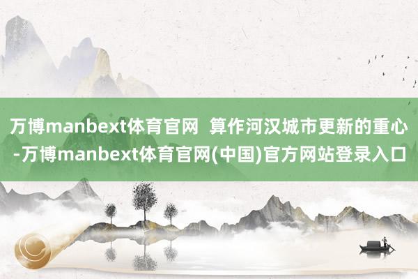 万博manbext体育官网 算作河汉城市更新的重心-万博manbext体育官网(中国)官方网站登录入口